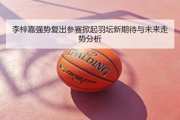 李梓嘉强势复出参赛掀起羽坛新期待与未来走势分析