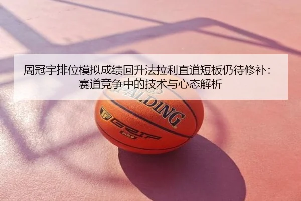 周冠宇排位模拟成绩回升法拉利直道短板仍待修补：赛道竞争中的技术与心态解析